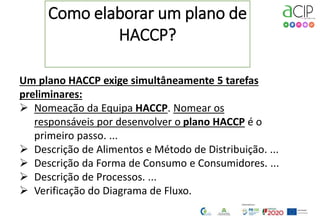 2
Como elaborar um plano de
HACCP?
Um plano HACCP exige simultâneamente 5 tarefas
preliminares:
 Nomeação da Equipa HACCP. Nomear os
responsáveis por desenvolver o plano HACCP é o
primeiro passo. ...
 Descrição de Alimentos e Método de Distribuição. ...
 Descrição da Forma de Consumo e Consumidores. ...
 Descrição de Processos. ...
 Verificação do Diagrama de Fluxo.
 
