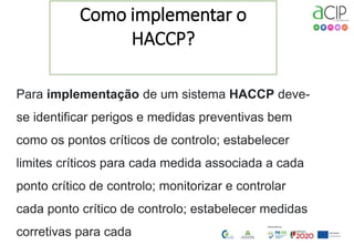 2
Como implementar o
HACCP?
Para implementação de um sistema HACCP deve-
se identificar perigos e medidas preventivas bem
como os pontos críticos de controlo; estabelecer
limites críticos para cada medida associada a cada
ponto crítico de controlo; monitorizar e controlar
cada ponto crítico de controlo; estabelecer medidas
corretivas para cada
 