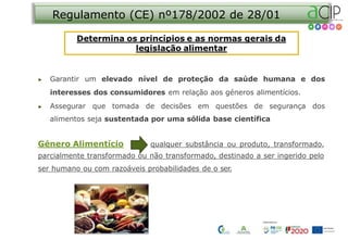Regulamento (CE) nº178/2002 de 28/01
▶ Garantir um elevado nível de proteção da saúde humana e dos
interesses dos consumidores em relação aos géneros alimentícios.
▶ Assegurar que tomada de decisões em questões de segurança dos
alimentos seja sustentada por uma sólida base científica
Género Alimentício qualquer substância ou produto, transformado,
parcialmente transformado ou não transformado, destinado a ser ingerido pelo
ser humano ou com razoáveis probabilidades de o ser.
 