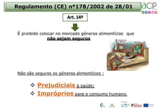 Não são seguros os géneros alimentícios :
 Prejudiciais à saúde;
 Impróprios para o consumo humano.
Regulamento (CE) nº178/2002 de 28/01
Art. 14º
É proibido colocar no mercado géneros alimentícios que
não sejam seguros
 