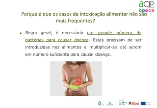 Porque é que os casos de intoxicação alimentar não são
mais frequentes?
▶ Regra geral, é necessário um grande número de
bactérias para causar doença. Estas precisam de ser
introduzidas nos alimentos e multiplicar-se até serem
em número suficiente para causar doença.
 