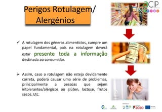  A rotulagem dos géneros alimentícios, cumpre um
papel fundamental, pois na rotulagem deverá
estar presente toda a informação
destinada ao consumidor.
 Assim, caso a rotulagem não esteja devidamente
correta, poderá causar uma série de problemas,
principalmente a pessoas que sejam
intolerantes/alérgicos ao glúten, lactose, frutos
secos, Etc.
Perigos Rotulagem/
Alergénios
 