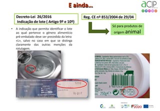 E ainda…
Decreto-Lei 26/2016
Indicação de lote ( Artigo 9º e 10º)
Reg. CE nº 853/2004 de 29/04
• A indicação que permita identificar o lote
ao qual pertence o género alimentício
pré-embalado deve ser precedida da letra
«L», salvo no caso em que se distinga
claramente das outras menções da
rotulagem.
Só para produtos de
origem animal
28
 