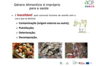 ▶ É inaceitável para consumo humano de acordo com o
uso a que se destina:
 Contaminação (origem externa ou outra);
 Putrefacção;
 Deterioração;
 Decomposição.
Género Alimentício é impróprio
para a saúde
 