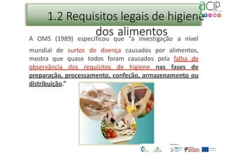 1.2 Requisitos legais de higiene
dos alimentos
A OMS (1989) especificou que “a investigação a nível
mundial de surtos de doença causados por alimentos,
mostra que quase todos foram causados pela falha de
observância dos requisitos de higiene nas fases de
preparação, processamento, confeção, armazenamento ou
distribuição.”
 