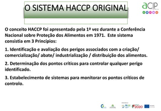 O SISTEMA HACCP ORIGINAL
O conceito HACCP foi apresentado pela 1ª vez durante a Conferência
Nacional sobre Proteção dos Alimentos em 1971. Este sistema
consistia em 3 Princípios:
1. Identificação e avaliação dos perigos associados com a criação/
comercialização/ abate/ industrialização / distribuição dos alimentos.
2. Determinação dos pontos críticos para controlar qualquer perigo
identificado.
3. Estabelecimento de sistemas para monitorar os pontos críticos de
controlo.
 