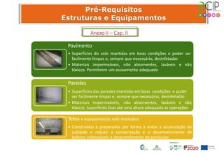 Pavimento
• Superfícies do solo mantidas em boas condições e poder ser
facilmente limpas e, sempre que necessário, desinfetadas
• Materiais impermeáveis, não absorventes, laváveis e não
tóxicos. Permitirem um escoamento adequado
Paredes
• Superfícies das paredes mantidas em boas condições e poder
ser facilmente limpas e, sempre que necessário, desinfetadas
• Materiais impermeáveis, não absorventes, laváveis e não
tóxicos. Superfícies lisas até uma altura adequada às operações
Tetos e equipamentos nele montados
• Construídos e preparados por forma a evitar a acumulação de
sujidade e reduzir a condensação e o desenvolvimento de
bolores indesejáveis e desprendimento de partículas
Anexo II – Cap. II
 
