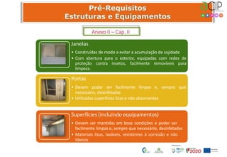 Janelas
• Construídas de modo a evitar a acumulação de sujidade
• Com abertura para o exterior, equipadas com redes de
proteção contra insetos, facilmente removíveis para
limpeza.
Portas
• Devem poder ser facilmente limpas e, sempre que
necessário, desinfetadas
• Utilizadas superfícies lisas e não absorventes
Superfícies (incluindo equipamentos)
• Devem ser mantidas em boas condições e poder ser
facilmente limpas e, sempre que necessário, desinfetadas
• Materiais lisos, laváveis, resistentes à corrosão e não
tóxicos
Anexo II – Cap. II
 