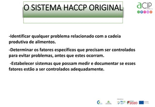 O SISTEMA HACCP ORIGINAL
-Identificar qualquer problema relacionado com a cadeia
produtiva de alimentos.
-Determinar os fatores específicos que precisam ser controlados
para evitar problemas, antes que estes ocorram.
-Estabelecer sistemas que possam medir e documentar se esses
fatores estão a ser controlados adequadamente.
 
