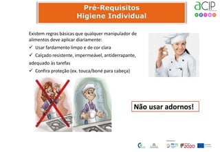 Existem regras básicas que qualquer manipulador de
alimentos deve aplicar diariamente:
 Usar fardamento limpo e de cor clara
 Calçado resistente, impermeável, antiderrapante,
adequado às tarefas
 Confira proteção (ex. touca/boné para cabeça)
Não usar adornos!
 