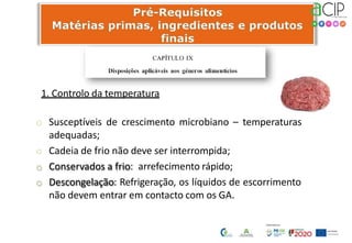 1. Controlo da temperatura
o Susceptíveis de crescimento microbiano – temperaturas
adequadas;
o Cadeia de frio não deve ser interrompida;
o Conservados a frio: arrefecimento rápido;
o Descongelação: Refrigeração, os líquidos de escorrimento
não devem entrar em contacto com os GA.
 
