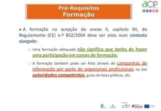 ▶ A formação na acepção do anexo II, capítulo XII, do
Regulamento (CE) n.º 852/2004 deve ser vista num contexto
alargado:
 Uma formação adequada não significa que tenha de haver
uma participação em cursos de formação;
 A formação também pode ser feita através de campanhas de
informação por parte de organismos profissionais ou das
autoridades competentes, guias de boas práticas, etc.
 
