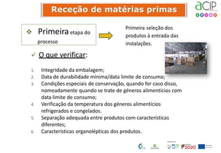  Primeiraetapa do
processo
Primeira seleção dos
produtos à entrada das
instalações.
 O que verificar:
1. Integridade da embalagem;
2. Data de durabilidade mínima/data limite de consumo;
3. Condições especiais de conservação, quando for caso disso,
nomeadamente quando se trate de géneros alimentícios com
data limite de consumo;
4. Verificação da temperatura dos géneros alimentícios
refrigerados e congelados.
5. Separação adequada entre produtos com características
diferentes;
6. Características organolépticas dos produtos.
 