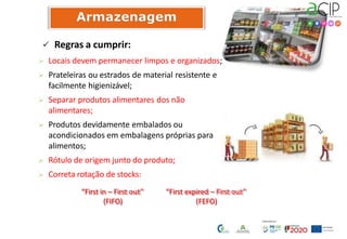  Regras a cumprir:
 Locais devem permanecer limpos e organizados;
 Prateleiras ou estrados de material resistente e
facilmente higienizável;
 Separar produtos alimentares dos não
alimentares;
 Produtos devidamente embalados ou
acondicionados em embalagens próprias para
alimentos;
 Rótulo de origem junto do produto;
 Correta rotação de stocks:
“First in – First out”
(FIFO)
“First expired – First out”
(FEFO)
 