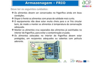 72
 Os alimentos devem ser conservados no frigorífico ainda em boas
condições.
 Dispor à frente os alimentos com prazo de validade mais curto.
 O equipamento não deve estar muito cheio para o ar frio circular
bem, de modo a manter os alimentos à temperatura de conservação
adequada.
 Manter os alimentos crus separados dos alimentos já cozinhados no
interior do frigorífico, para evitar a contaminação cruzada.
 Os alimentos colocados no interior do frigorífico devem estar
protegidos, em recipientes adequados ou cobertos com película
aderente.
 