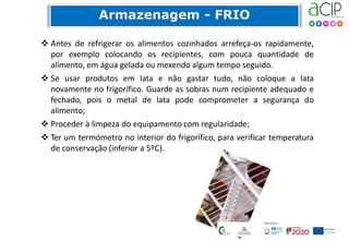  Antes de refrigerar os alimentos cozinhados arrefeça-os rapidamente,
por exemplo colocando os recipientes, com pouca quantidade de
alimento, em água gelada ou mexendo algum tempo seguido.
 Se usar produtos em lata e não gastar tudo, não coloque a lata
novamente no frigorífico. Guarde as sobras num recipiente adequado e
fechado, pois o metal de lata pode comprometer a segurança do
alimento;
 Proceder à limpeza do equipamento com regularidade;
 Ter um termómetro no interior do frigorífico, para verificar temperatura
de conservação (inferior a 5ºC).
 