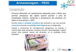 Processo efectuado em equipamento adequado para o efeito, que
permita ultrapassar tão rápido quanto possível a zona de
cristalização máxima, mantendo a temperatura dos produtos em
todos os seus pontos a -18ºC;
 Permite reduzir a atividade microbiana dos alimentos e, por isso, permite
conservá-los durante um período mais longo do que a refrigeração.
 Impede o crescimento de microrganismos patogénicos, no entanto, a
maioria deles pode sobreviver, recuperar durante a descongelação e depois
crescer e/ou produzir toxinas nos alimentos, se as condições forem
favoráveis.
 