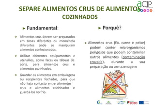 SEPARE ALIMENTOS CRUS DE ALIMENTOS
COZINHADOS
▶ Fundamental:
 Alimentos crus devem ser preparados
em zonas diferentes ou momentos
diferentes onde se manipulam
alimentos confecionados.
 Utilizar diferentes equipamentos e
utensílios, como facas ou tábuas de
▶ Porquê?
▶ Alimentos crus (Ex. carne e peixe)
podem conter microrganismos
perigosos que podem contaminar
outros alimentos (contaminação
cruzada), durante a sua
preparação ou armazenagem
corte, para alimentos crus e
alimentos cozinhados.
 Guardar os alimentos em embalagens
ou recipientes fechados, para que
não haja contacto entre alimentos
crus e alimentos cozinhados e
guardá-los no frio.
 