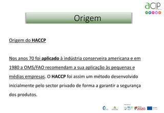 2
Origem
Origem do HACCP
Nos anos 70 foi aplicado à indústria conserveira americana e em
1980 a OMS/FAO recomendam a sua aplicação às pequenas e
médias empresas. O HACCP foi assim um método desenvolvido
inicialmente pelo sector privado de forma a garantir a segurança
dos produtos.
 
