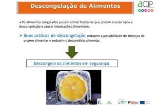 Os alimentos congelados podem conter bactérias que podem crescer após a
descongelação e causar intoxicações alimentares.
Boas práticas de descongelação reduzem a possibilidade de doenças de
origem alimentar e reduzem o desperdício alimentar.
Descongele os alimentos em segurança
 