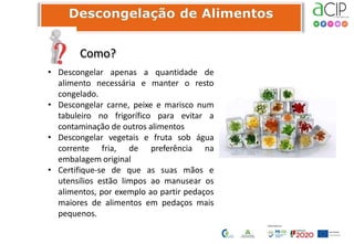 Como?
• Descongelar apenas a quantidade de
alimento necessária e manter o resto
congelado.
• Descongelar carne, peixe e marisco num
tabuleiro no frigorífico para evitar a
contaminação de outros alimentos
• Descongelar vegetais e fruta sob água
corrente fria, de preferência na
embalagem original
• Certifique-se de que as suas mãos e
utensílios estão limpos ao manusear os
alimentos, por exemplo ao partir pedaços
maiores de alimentos em pedaços mais
pequenos.
 