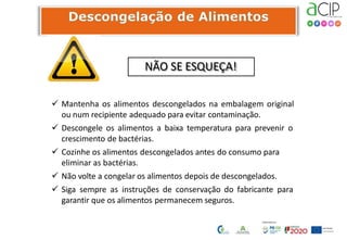 NÃO SE ESQUEÇA!
 Mantenha os alimentos descongelados na embalagem original
ou num recipiente adequado para evitar contaminação.
 Descongele os alimentos a baixa temperatura para prevenir o
crescimento de bactérias.
 Cozinhe os alimentos descongelados antes do consumo para
eliminar as bactérias.
 Não volte a congelar os alimentos depois de descongelados.
 Siga sempre as instruções de conservação do fabricante para
garantir que os alimentos permanecem seguros.
 