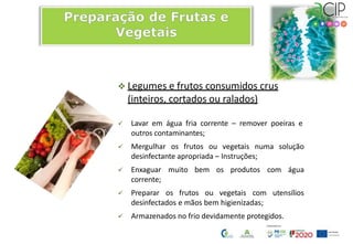  Legumes e frutos consumidos crus
(inteiros, cortados ou ralados)
 Lavar em água fria corrente – remover poeiras e
outros contaminantes;
 Mergulhar os frutos ou vegetais numa solução
desinfectante apropriada – Instruções;
 Enxaguar muito bem os produtos com água
corrente;
 Preparar os frutos ou vegetais com utensílios
desinfectados e mãos bem higienizadas;
 Armazenados no frio devidamente protegidos.
 