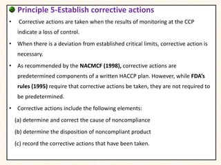 Principle 5-Establish corrective actions
• Corrective actions are taken when the results of monitoring at the CCP
indicate a loss of control.
• When there is a deviation from established critical limits, corrective action is
necessary.
• As recommended by the NACMCF (1998), corrective actions are
predetermined components of a written HACCP plan. However, while FDA’s
rules (1995) require that corrective actions be taken, they are not required to
be predetermined.
• Corrective actions include the following elements:
(a) determine and correct the cause of noncompliance
(b) determine the disposition of noncompliant product
(c) record the corrective actions that have been taken.
 