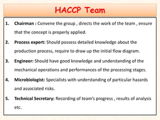 HACCP Team
1. Chairman : Convene the group , directs the work of the team , ensure
that the concept is properly applied.
2. Process expert: Should possess detailed knowledge about the
production process, require to draw up the initial flow diagram.
3. Engineer: Should have good knowledge and understanding of the
mechanical operations and performances of the processing stages.
4. Microbiologist: Specialists with understanding of particular hazards
and associated risks.
5. Technical Secretary: Recording of team’s progress , results of analysis
etc.
 