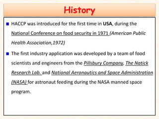 History
HACCP was introduced for the first time in USA, during the
National Conference on food security in 1971 (American Public
Health Association,1972)
The first industry application was developed by a team of food
scientists and engineers from the Pillsbury Company, The Natick
Research Lab. and National Aeronautics and Space Administration
(NASA) for astronaut feeding during the NASA manned space
program.
 