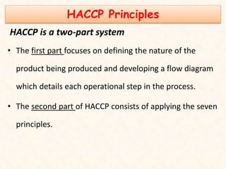 HACCP Principles
HACCP is a two-part system
• The first part focuses on defining the nature of the
product being produced and developing a flow diagram
which details each operational step in the process.
• The second part of HACCP consists of applying the seven
principles.
 