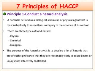 7 Principles of HACCP
Principle 1-Conduct a hazard analysis
• A hazard is defined as a biological, chemical, or physical agent that is
reasonably likely to cause illness or injury in the absence of its control.
• There are three types of food hazard:
-Physical
- Chemical
-Biological.
• The purpose of the hazard analysis is to develop a list of hazards that
are of such significance that they are reasonably likely to cause illness or
injury if not effectively controlled.
 