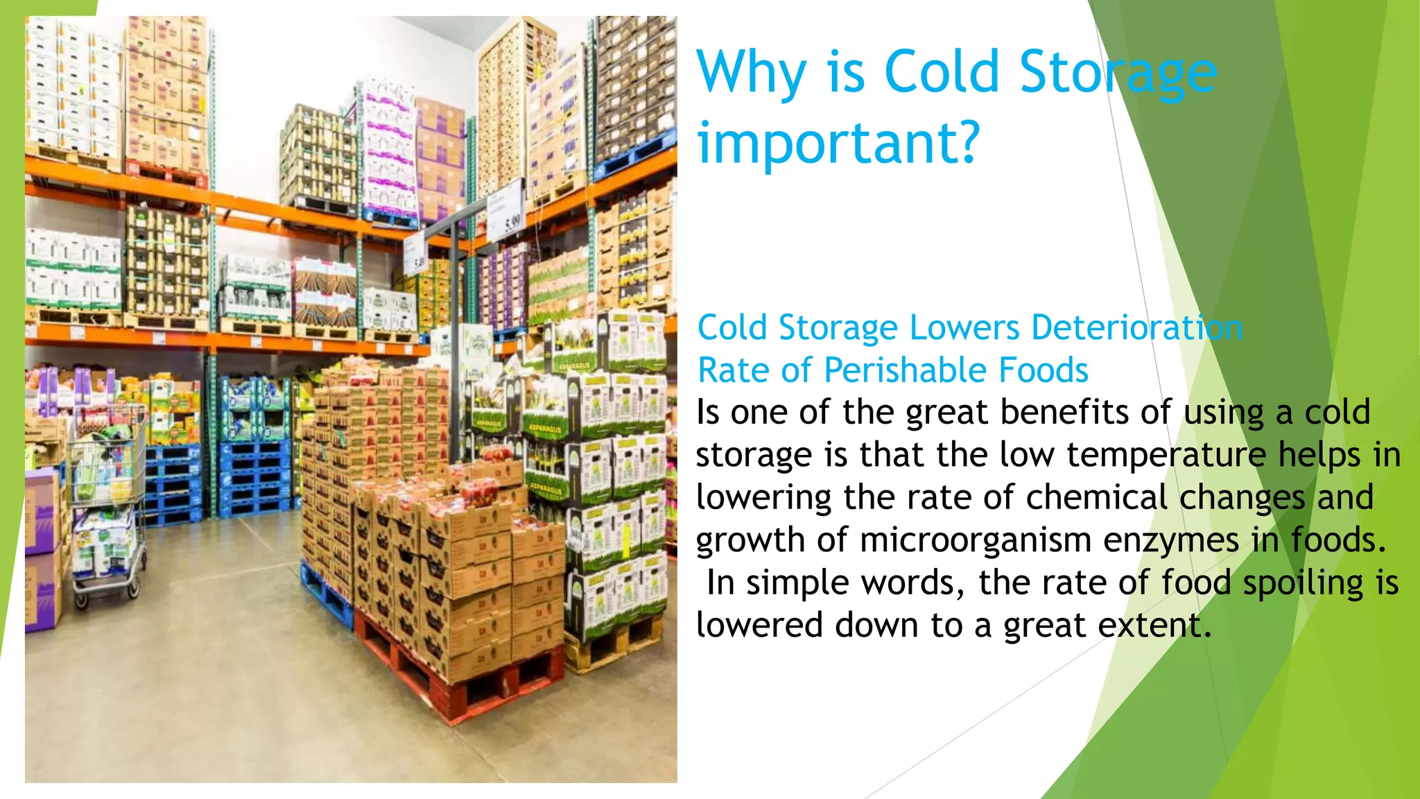 Why is Cold Storage
important?
Is one of the great benefits of using a cold
storage is that the low temperature helps in
lowering the rate of chemical changes and
growth of microorganism enzymes in foods.
In simple words, the rate of food spoiling is
lowered down to a great extent.
Cold Storage Lowers Deterioration
Rate of Perishable Foods
 