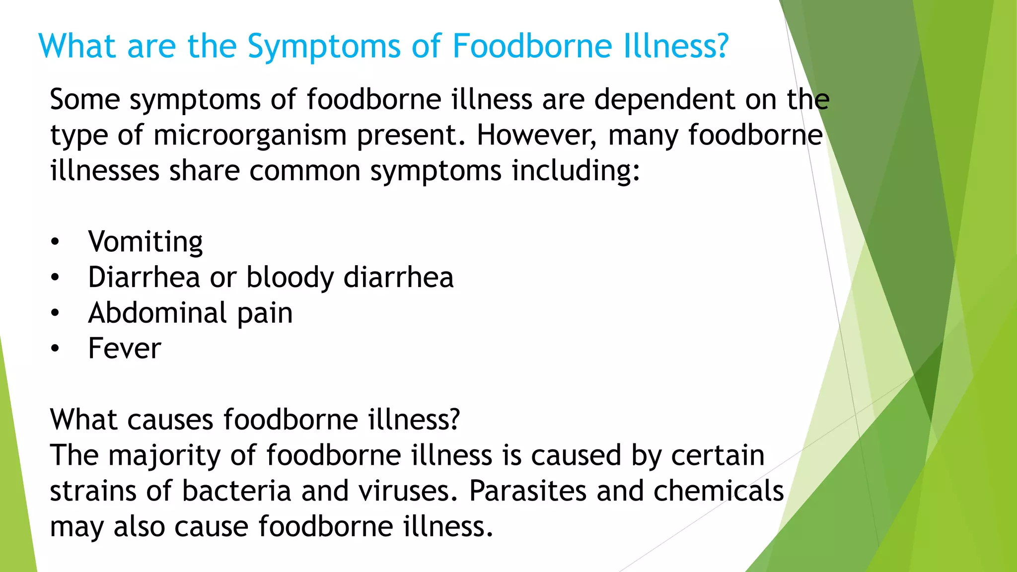 Some symptoms of foodborne illness are dependent on the
type of microorganism present. However, many foodborne
illnesses share common symptoms including:
• Vomiting
• Diarrhea or bloody diarrhea
• Abdominal pain
• Fever
What causes foodborne illness?
The majority of foodborne illness is caused by certain
strains of bacteria and viruses. Parasites and chemicals
may also cause foodborne illness.
What are the Symptoms of Foodborne Illness?
 