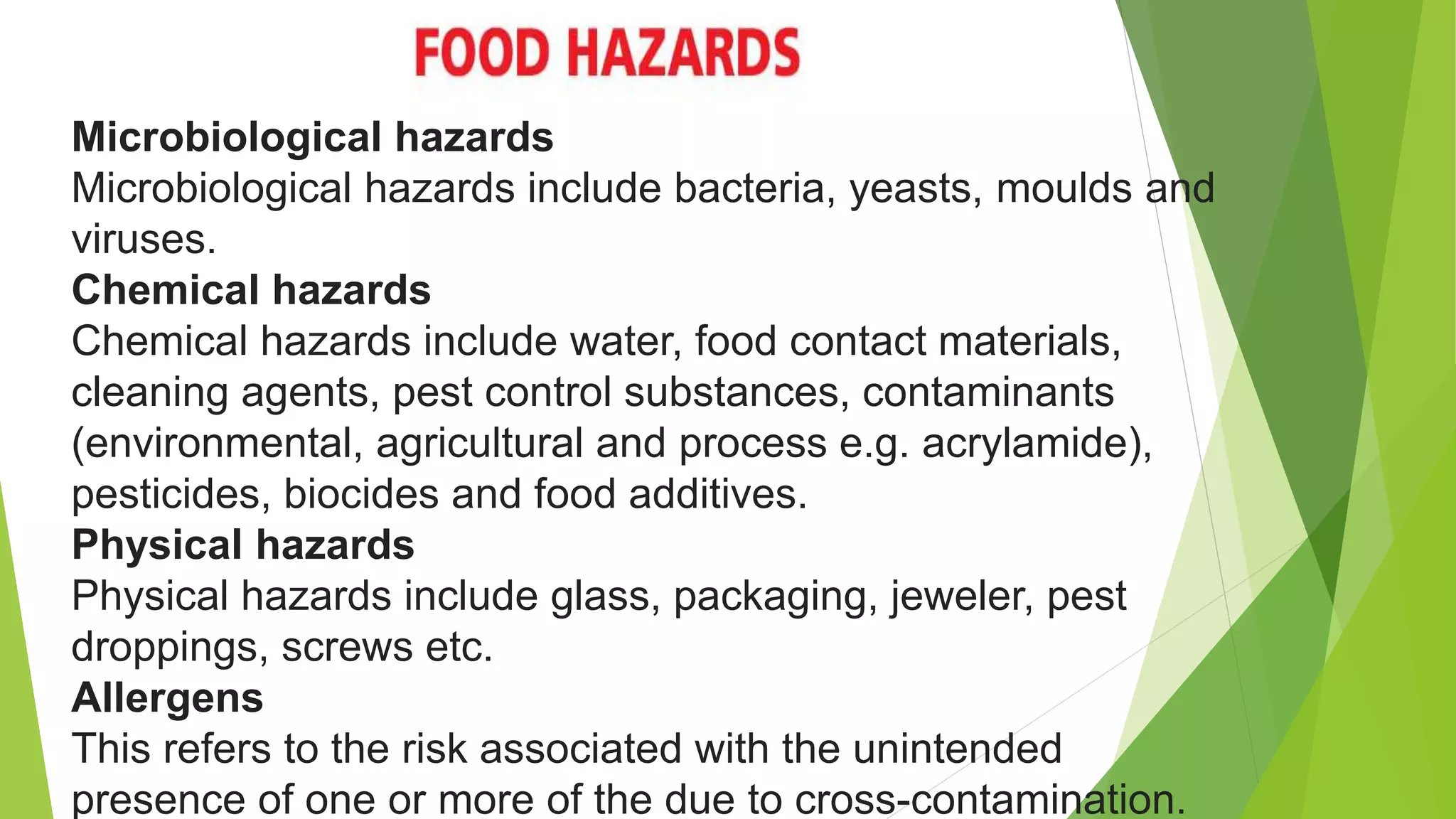 Microbiological hazards
Microbiological hazards include bacteria, yeasts, moulds and
viruses.
Chemical hazards
Chemical hazards include water, food contact materials,
cleaning agents, pest control substances, contaminants
(environmental, agricultural and process e.g. acrylamide),
pesticides, biocides and food additives.
Physical hazards
Physical hazards include glass, packaging, jeweler, pest
droppings, screws etc.
Allergens
This refers to the risk associated with the unintended
presence of one or more of the due to cross-contamination.
 