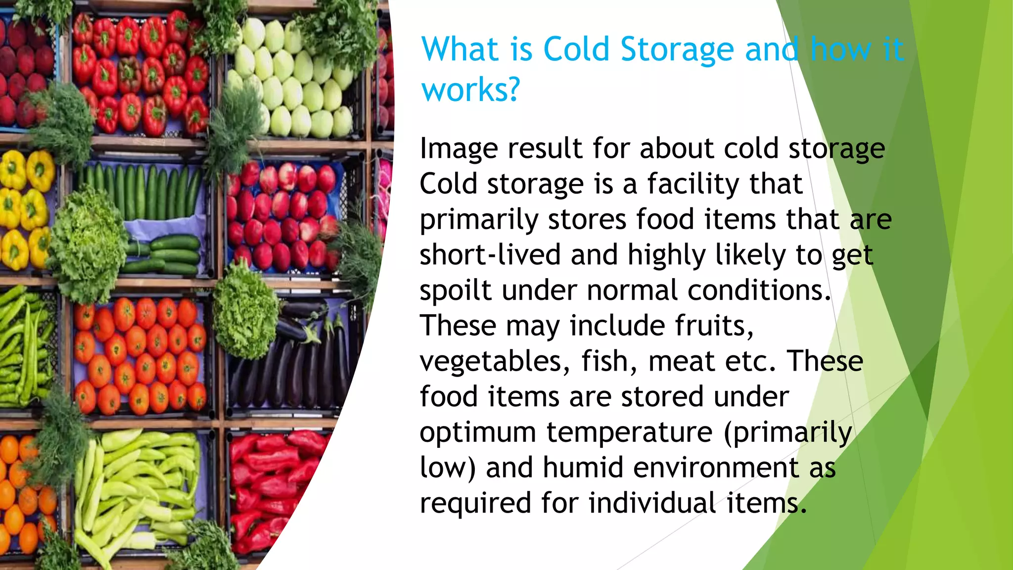 What is Cold Storage and how it
works?
Image result for about cold storage
Cold storage is a facility that
primarily stores food items that are
short-lived and highly likely to get
spoilt under normal conditions.
These may include fruits,
vegetables, fish, meat etc. These
food items are stored under
optimum temperature (primarily
low) and humid environment as
required for individual items.
 
