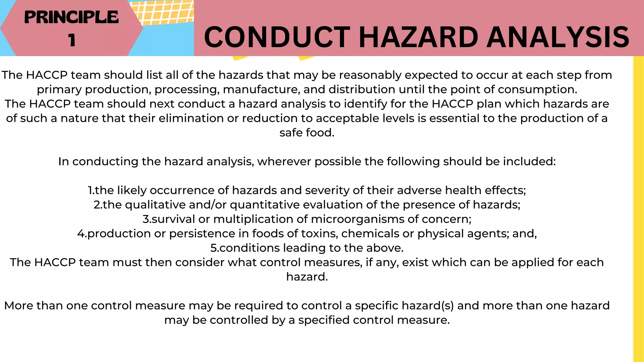 PRINCIPLE
1 CONDUCT HAZARD ANALYSIS
The HACCP team should list all of the hazards that may be reasonably expected to occur at each step from
primary production, processing, manufacture, and distribution until the point of consumption.
The HACCP team should next conduct a hazard analysis to identify for the HACCP plan which hazards are
of such a nature that their elimination or reduction to acceptable levels is essential to the production of a
safe food.
In conducting the hazard analysis, wherever possible the following should be included:
1.the likely occurrence of hazards and severity of their adverse health effects;
2.the qualitative and/or quantitative evaluation of the presence of hazards;
3.survival or multiplication of microorganisms of concern;
4.production or persistence in foods of toxins, chemicals or physical agents; and,
5.conditions leading to the above.
The HACCP team must then consider what control measures, if any, exist which can be applied for each
hazard.
More than one control measure may be required to control a specific hazard(s) and more than one hazard
may be controlled by a specified control measure.
 