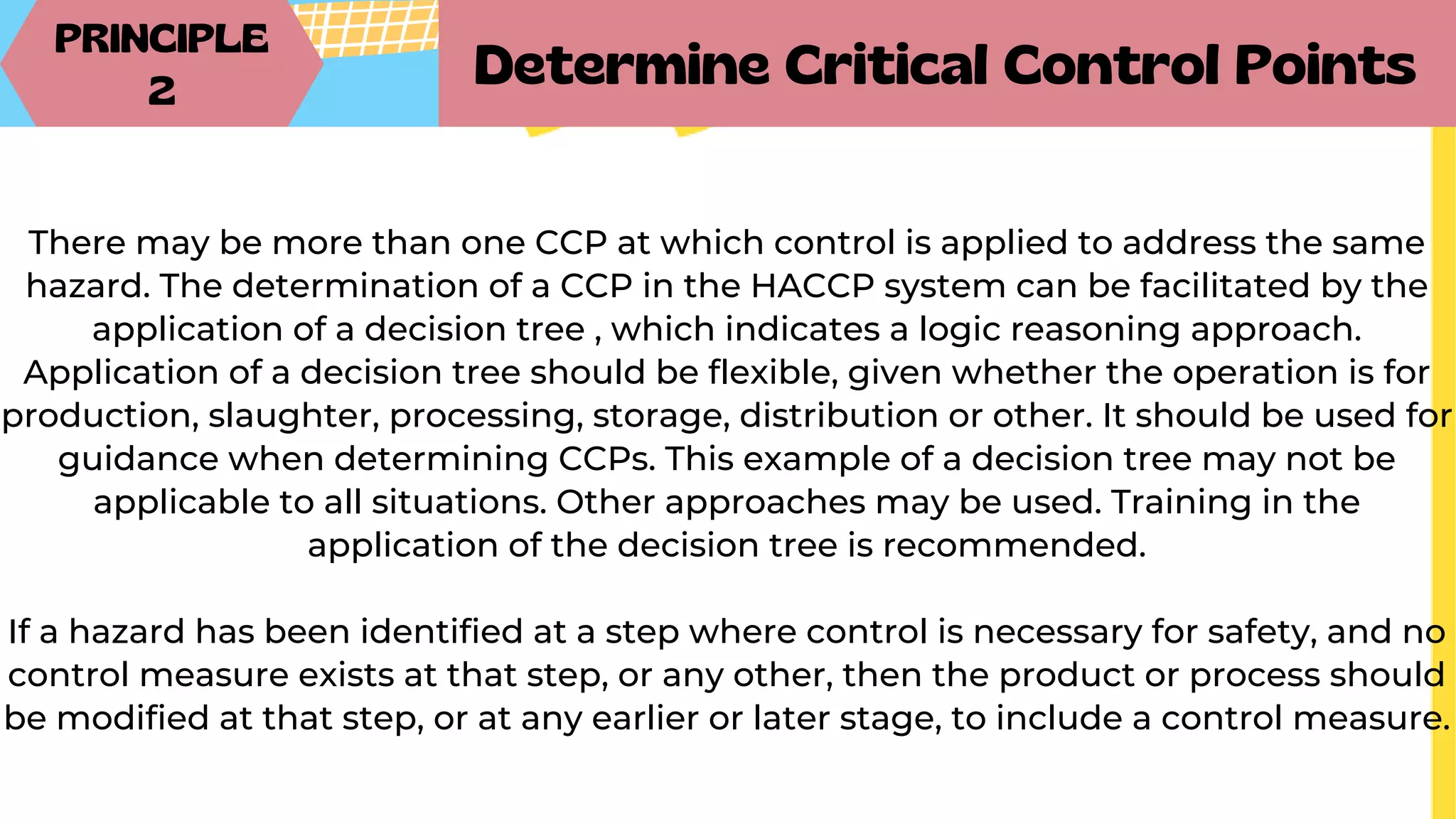 PRINCIPLE
2
Determine Critical Control Points
There may be more than one CCP at which control is applied to address the same
hazard. The determination of a CCP in the HACCP system can be facilitated by the
application of a decision tree , which indicates a logic reasoning approach.
Application of a decision tree should be flexible, given whether the operation is for
production, slaughter, processing, storage, distribution or other. It should be used for
guidance when determining CCPs. This example of a decision tree may not be
applicable to all situations. Other approaches may be used. Training in the
application of the decision tree is recommended.
If a hazard has been identified at a step where control is necessary for safety, and no
control measure exists at that step, or any other, then the product or process should
be modified at that step, or at any earlier or later stage, to include a control measure.
 