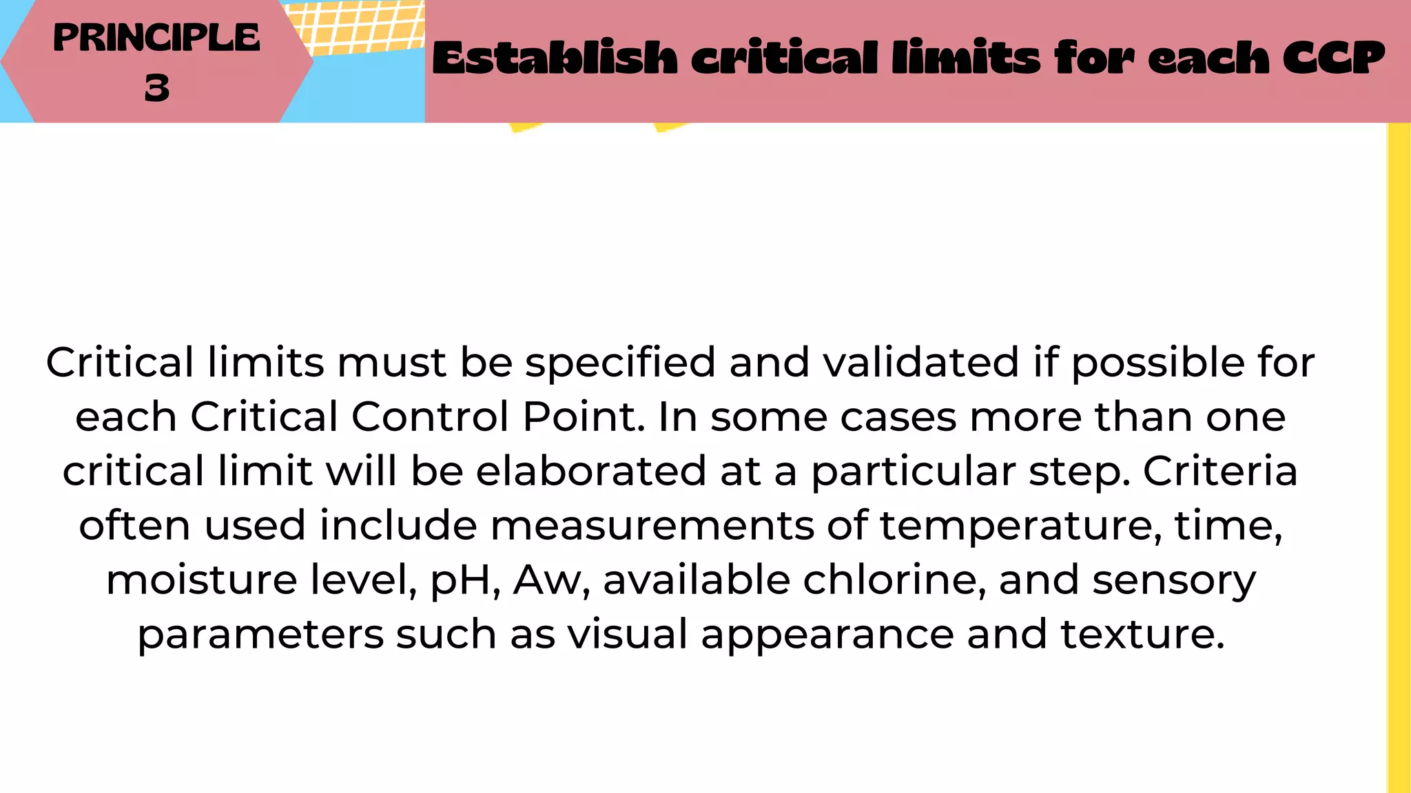 PRINCIPLE
3
Establish critical limits for each CCP
Critical limits must be specified and validated if possible for
each Critical Control Point. In some cases more than one
critical limit will be elaborated at a particular step. Criteria
often used include measurements of temperature, time,
moisture level, pH, Aw, available chlorine, and sensory
parameters such as visual appearance and texture.
 