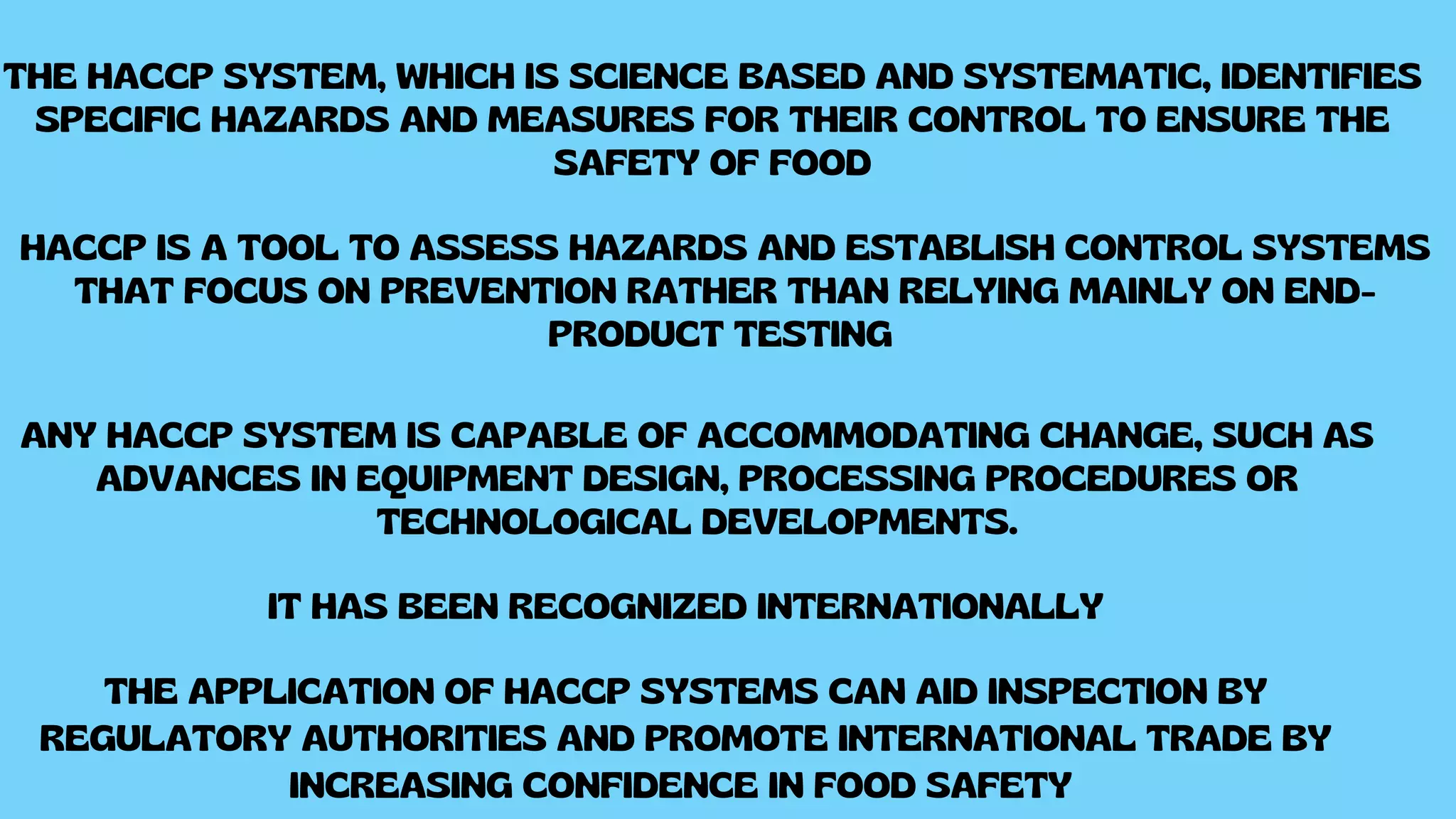 THE HACCP SYSTEM, WHICH IS SCIENCE BASED AND SYSTEMATIC, IDENTIFIES
SPECIFIC HAZARDS AND MEASURES FOR THEIR CONTROL TO ENSURE THE
SAFETY OF FOOD
HACCP IS A TOOL TO ASSESS HAZARDS AND ESTABLISH CONTROL SYSTEMS
THAT FOCUS ON PREVENTION RATHER THAN RELYING MAINLY ON END-
PRODUCT TESTING
ANY HACCP SYSTEM IS CAPABLE OF ACCOMMODATING CHANGE, SUCH AS
ADVANCES IN EQUIPMENT DESIGN, PROCESSING PROCEDURES OR
TECHNOLOGICAL DEVELOPMENTS.
IT HAS BEEN RECOGNIZED INTERNATIONALLY
THE APPLICATION OF HACCP SYSTEMS CAN AID INSPECTION BY
REGULATORY AUTHORITIES AND PROMOTE INTERNATIONAL TRADE BY
INCREASING CONFIDENCE IN FOOD SAFETY
 