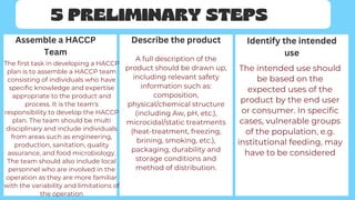 5 PRELIMINARY STEPS
Assemble a HACCP
Team
Describe the product Identify the intended
use
The first task in developing a HACCP
plan is to assemble a HACCP team
consisting of individuals who have
specific knowledge and expertise
appropriate to the product and
process. It is the team's
responsibility to develop the HACCP
plan. The team should be multi
disciplinary and include individuals
from areas such as engineering,
production, sanitation, quality
assurance, and food microbiology.
The team should also include local
personnel who are involved in the
operation as they are more familiar
with the variability and limitations of
the operation
A full description of the
product should be drawn up,
including relevant safety
information such as:
composition,
physical/chemical structure
(including Aw, pH, etc.),
microcidal/static treatments
(heat-treatment, freezing,
brining, smoking, etc.),
packaging, durability and
storage conditions and
method of distribution.
The intended use should
be based on the
expected uses of the
product by the end user
or consumer. In specific
cases, vulnerable groups
of the population, e.g.
institutional feeding, may
have to be considered
 