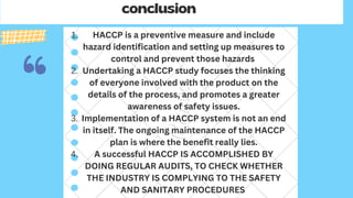 conclusion
HACCP is a preventive measure and include
hazard identification and setting up measures to
control and prevent those hazards
Undertaking a HACCP study focuses the thinking
of everyone involved with the product on the
details of the process, and promotes a greater
awareness of safety issues.
Implementation of a HACCP system is not an end
in itself. The ongoing maintenance of the HACCP
plan is where the benefit really lies.
A successful HACCP IS ACCOMPLISHED BY
DOING REGULAR AUDITS, TO CHECK WHETHER
THE INDUSTRY IS COMPLYING TO THE SAFETY
AND SANITARY PROCEDURES
1.
2.
3.
4.
 