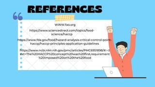REFERENCES
WWW.fao.org
https://www.sciencedirect.com/topics/food-
science/haccp
https://www.fda.gov/food/hazard-analysis-critical-control-point-
haccp/haccp-principles-application-guidelines
https://www.ncbi.nlm.nih.gov/pmc/articles/PMC6951898/#:~:t
ext=The%20HACCP%20concept%20was%20first,requirement
%20imposed%20on%20the%20food
 