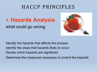 HACCP PRINCIPLES
1. Hazards Analysis
what could go wrong
Identify the hazards that affects the process
Identify the steps that hazards likely to occur
Decide which hazards are significant
Determine the measures necessary to control the hazards
 