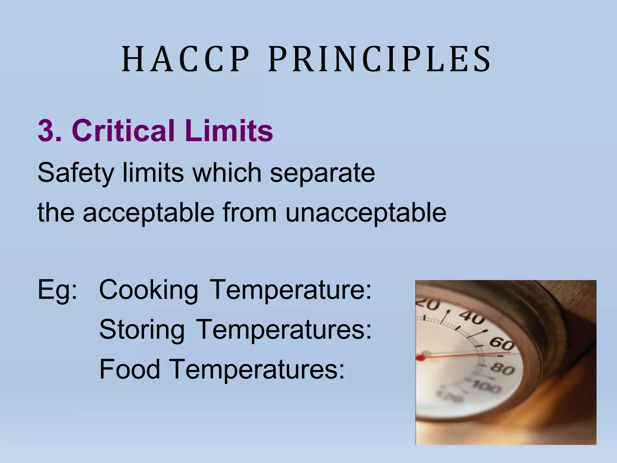 HACCP PRINCIPLES
3. Critical Limits
Safety limits which separate
the acceptable from unacceptable
Eg: Cooking Temperature:
Storing Temperatures:
Food Temperatures:
 