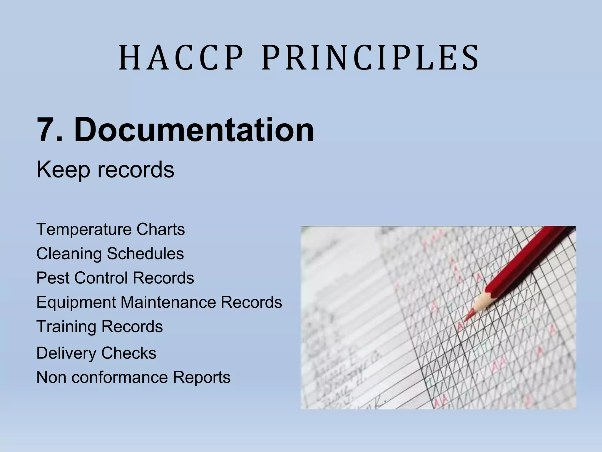 HACCP PRINCIPLES
7. Documentation
Keep records
Temperature Charts
Cleaning Schedules
Pest Control Records
Equipment Maintenance Records
Training Records
Delivery Checks
Non conformance Reports
 