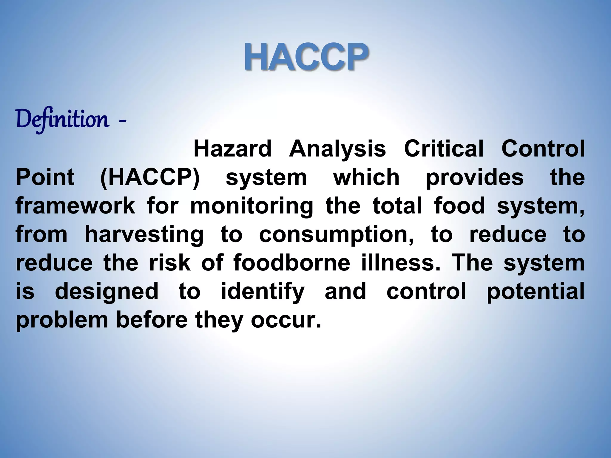 HACCP
Definition -
Hazard Analysis Critical Control
Point (HACCP) system which provides the
framework for monitoring the total food system,
from harvesting to consumption, to reduce to
reduce the risk of foodborne illness. The system
is designed to identify and control potential
problem before they occur.
 