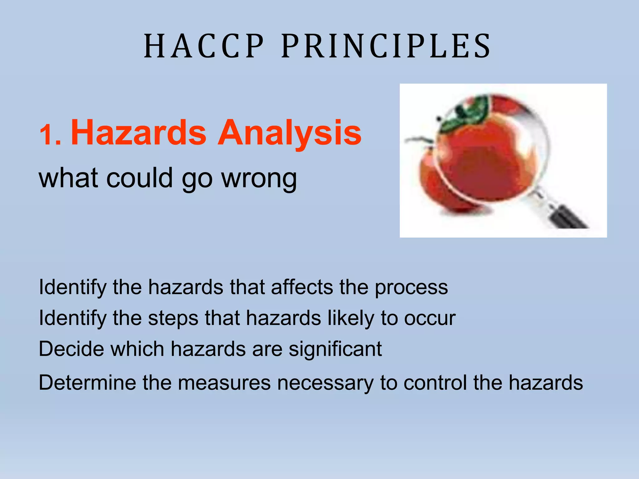 HACCP PRINCIPLES
1. Hazards Analysis
what could go wrong
Identify the hazards that affects the process
Identify the steps that hazards likely to occur
Decide which hazards are significant
Determine the measures necessary to control the hazards
 