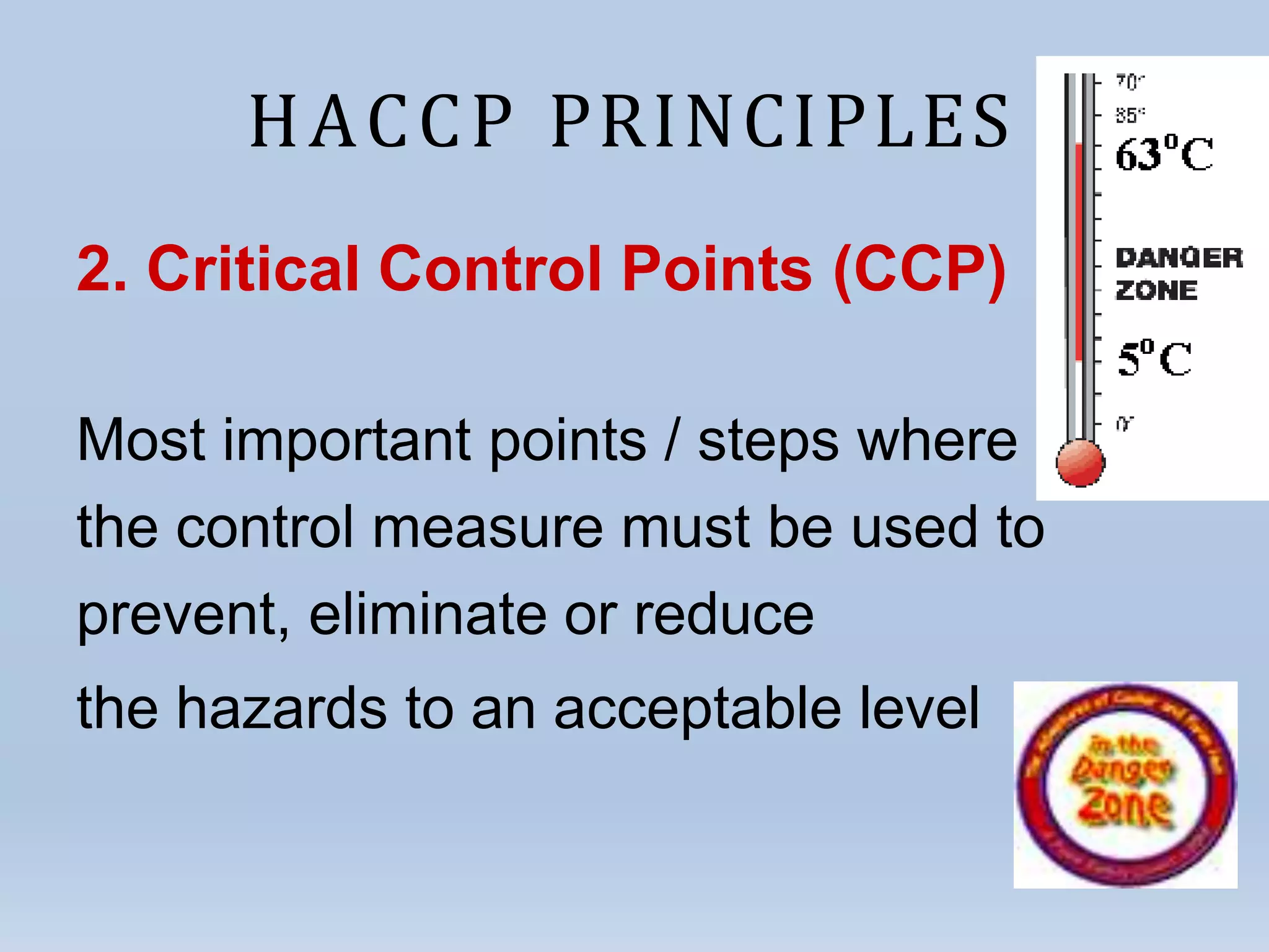 HACCP PRINCIPLES
2. Critical Control Points (CCP)
Most important points / steps where
the control measure must be used to
prevent, eliminate or reduce
the hazards to an acceptable level
 