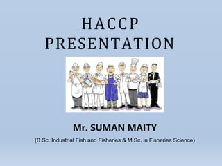 HACCP
PRESENTATION
Mr. SUMAN MAITY
(B.Sc. Industrial Fish and Fisheries & M.Sc. in Fisheries Science)
 